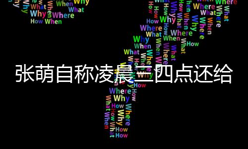 消息炮轰给员工发张萌自称 遭凌晨点还后道歉三四